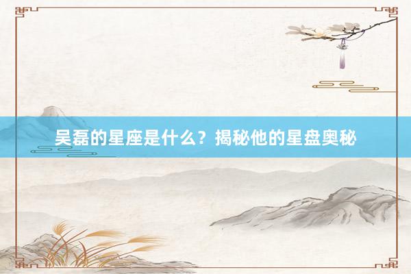吴磊的星座是什么？揭秘他的星盘奥秘