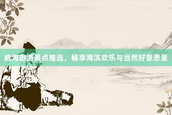 威海旅游景点推选，畅享海滨欢乐与当然好意思景