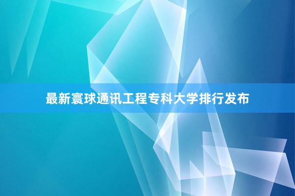 最新寰球通讯工程专科大学排行发布